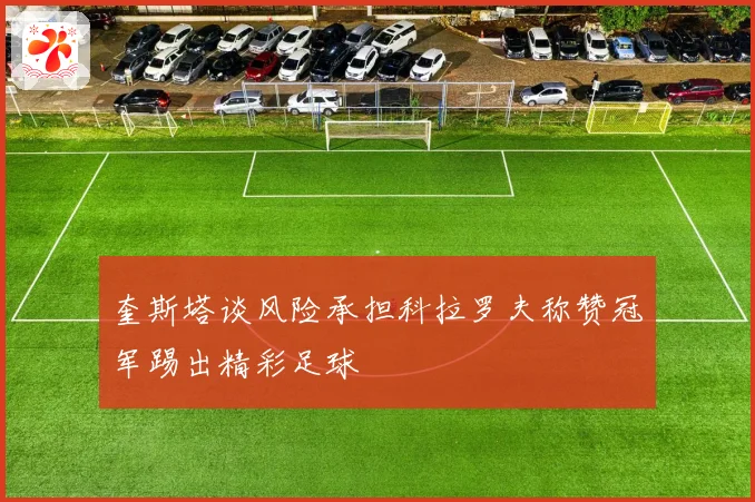 奎斯塔谈风险承担科拉罗夫称赞冠军踢出精彩足球