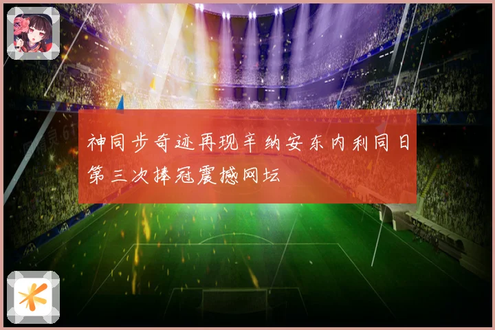 神同步奇迹再现辛纳安东内利同日第三次捧冠震撼网坛