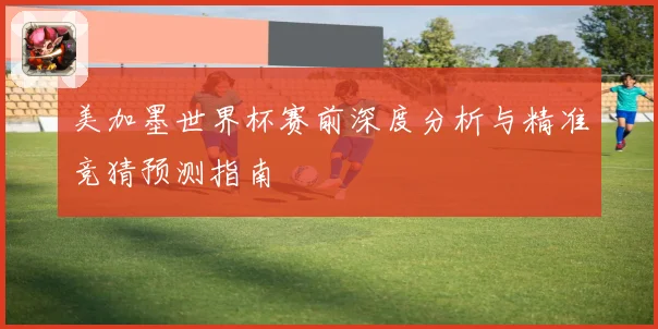 美加墨世界杯赛前深度分析与精准竞猜预测指南
