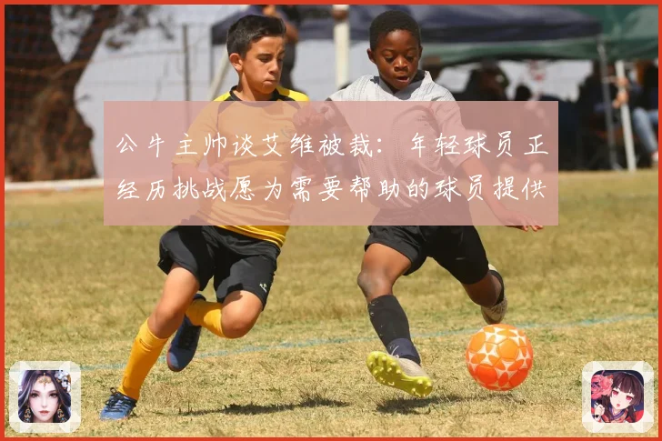 公牛主帅谈艾维被裁:年轻球员正经历挑战愿为需要帮助的球员提供支持